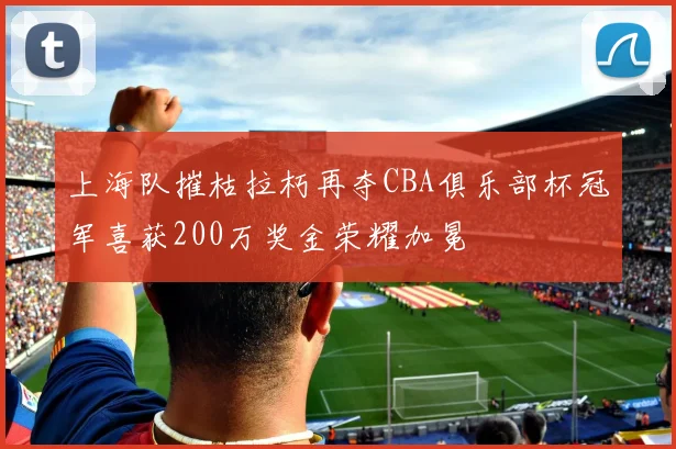 上海队摧枯拉朽再夺CBA俱乐部杯冠军喜获200万奖金荣耀加冕