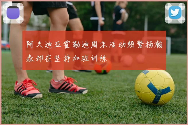 阿夫迪亚霍勒迪周末活动频繁杨瀚森却在坚持加班训练