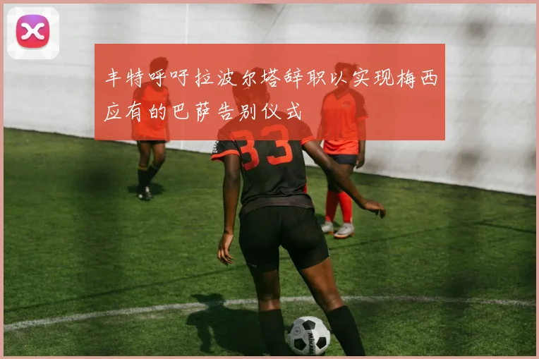 丰特呼吁拉波尔塔辞职以实现梅西应有的巴萨告别仪式