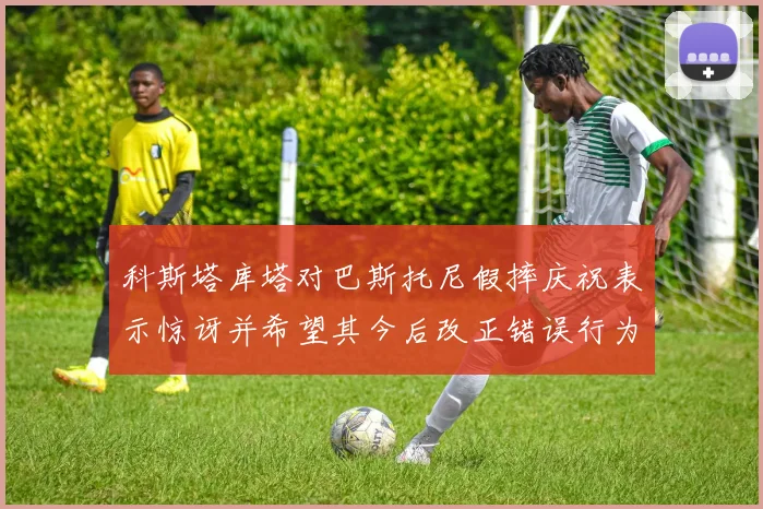 科斯塔库塔对巴斯托尼假摔庆祝表示惊讶并希望其今后改正错误行为