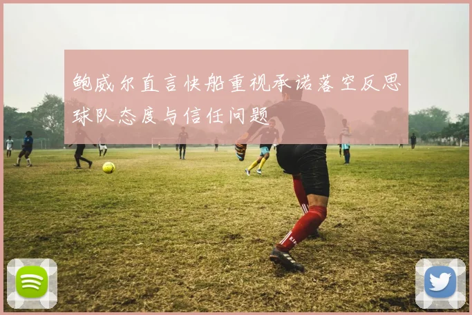 鲍威尔直言快船重视承诺落空反思球队态度与信任问题