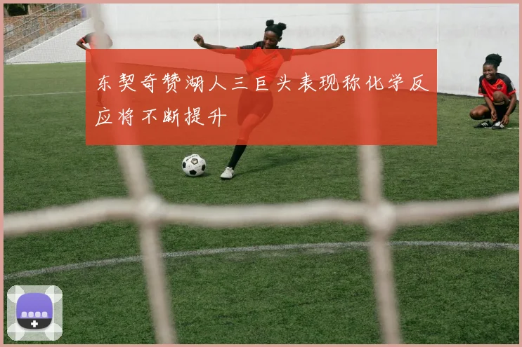 东契奇赞湖人三巨头表现称化学反应将不断提升