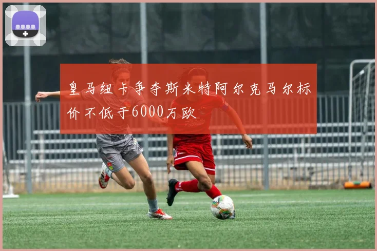 皇马纽卡争夺斯米特阿尔克马尔标价不低于6000万欧