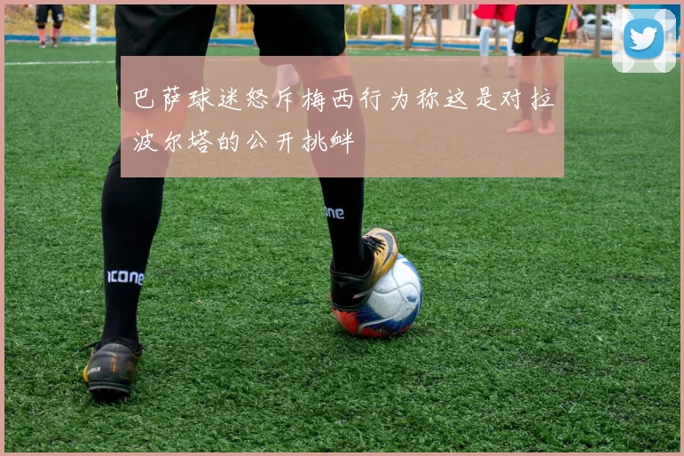 巴萨球迷怒斥梅西行为称这是对拉波尔塔的公开挑衅