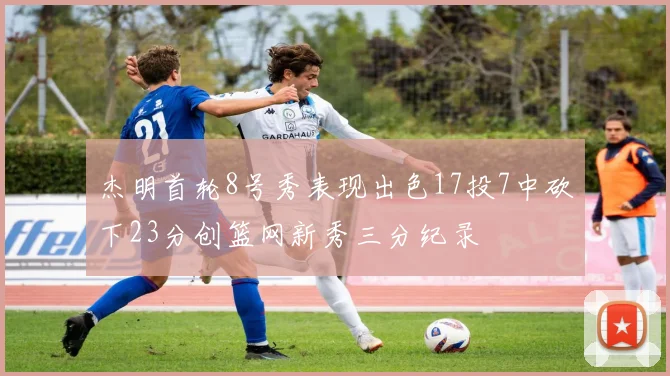 杰明首轮8号秀表现出色17投7中砍下23分创篮网新秀三分纪录