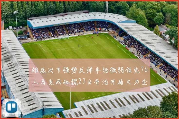 雄鹿次节强势反弹半场微弱领先76人马克西独揽23分乔治开局火力全开