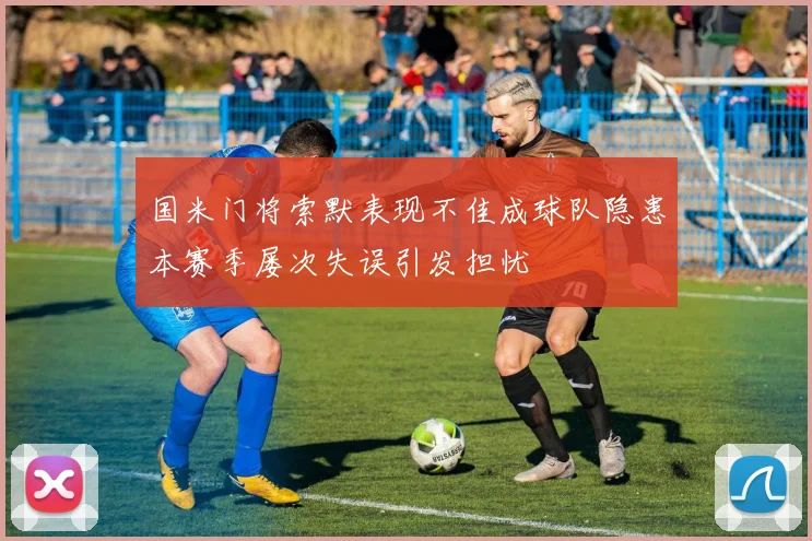 国米门将索默表现不佳成球队隐患本赛季屡次失误引发担忧
